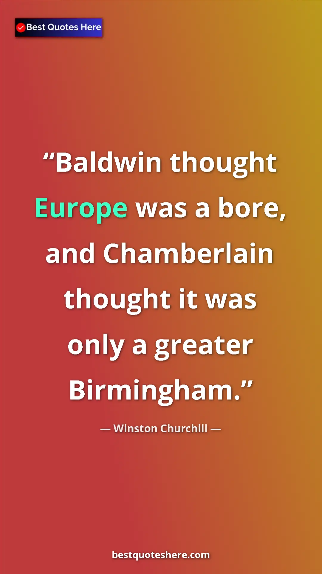 Winston Churchill Quote Card: "Baldwin thought Europe was a bore, and Chamberlain thought..." Pinterest quote poster by Winston Churchill: "Baldwin thought Europe was a bore, and Chamberlain thought..."