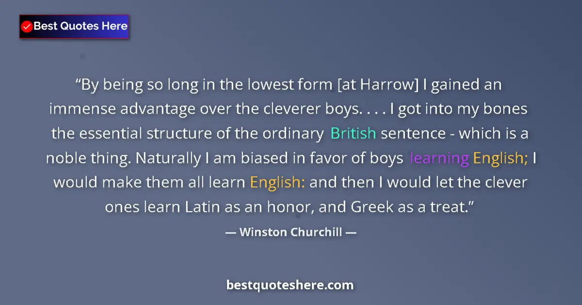 Quote by Winston Churchill: By being so long in the lowest form [at Harrow] I gained an immense advantage over the cleverer boys...