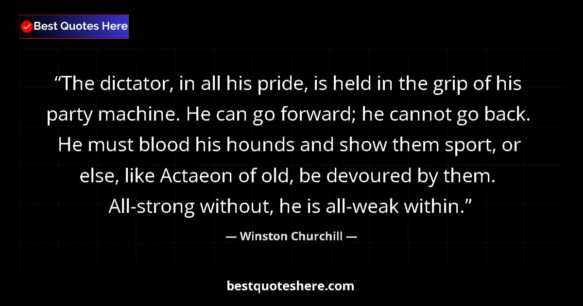 Quote by Winston Churchill: The dictator, in all his pride, is held in the grip of his party machine. He can go forward; he cann...