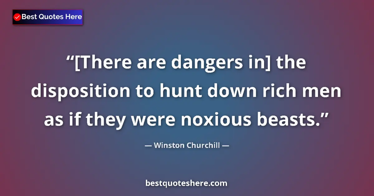 Quote by Winston Churchill: [There are dangers in] the disposition to hunt down rich men as if they were noxious beasts....