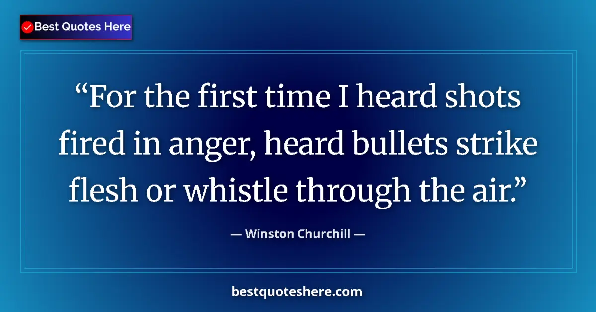 Image for the quote by Winston Churchill: For the first time I heard shots fired in anger, heard bullets strike flesh or whistle through the a...