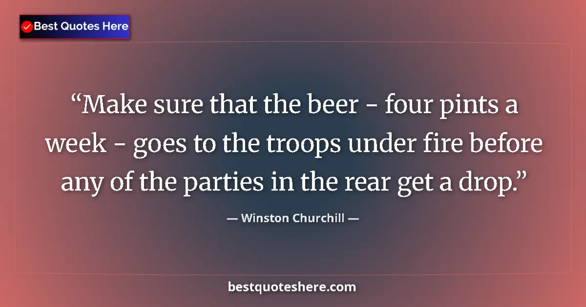 Quote by Winston Churchill: Make sure that the beer - four pints a week - goes to the troops under fire before any of the partie...