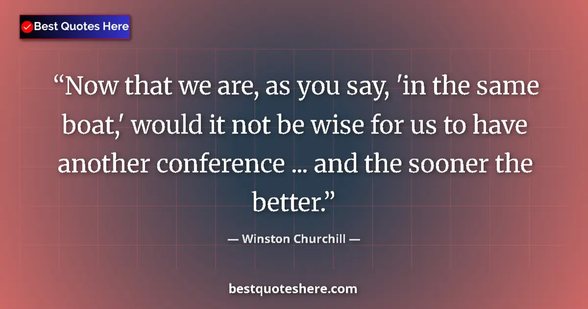 Quote by Winston Churchill: Now that we are, as you say, 'in the same boat,' would it not be wise for us to have another confere...
