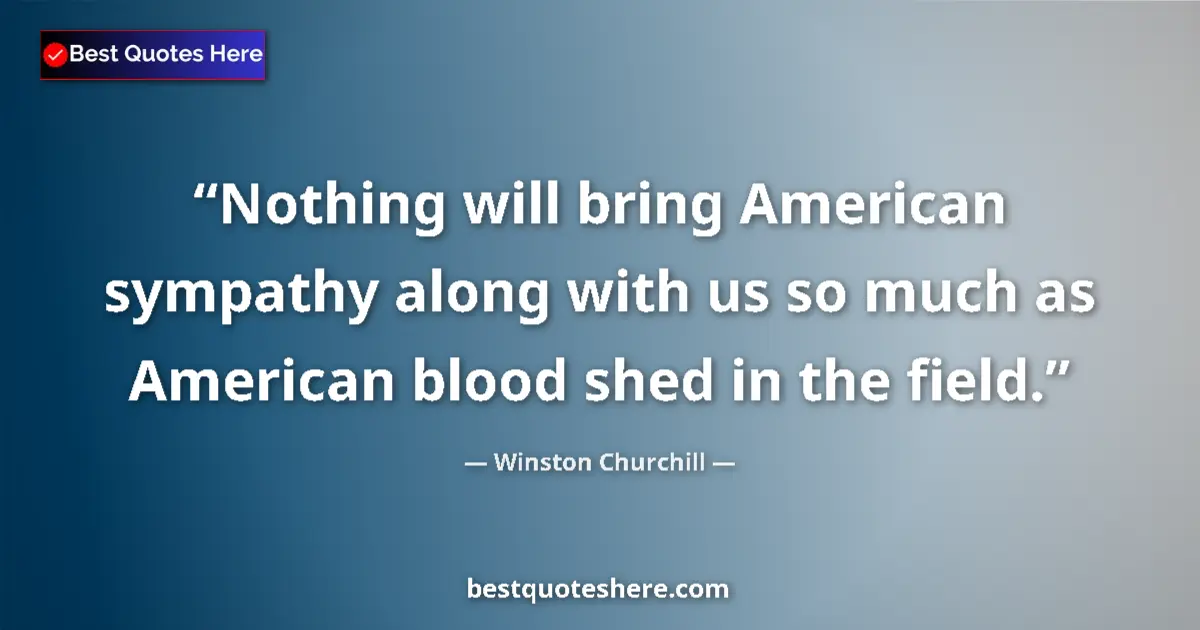 Image for the quote by Winston Churchill: Nothing will bring American sympathy along with us so much as American blood shed in the field....
