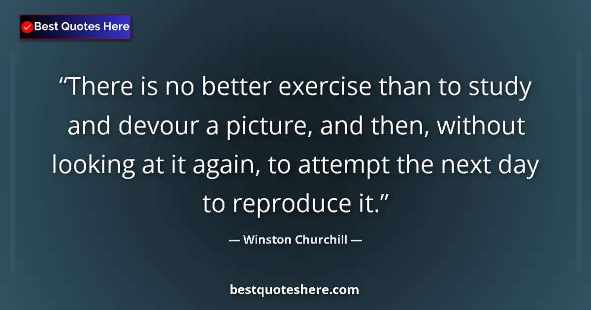 Quote by Winston Churchill: There is no better exercise than to study and devour a picture, and then, without looking at it agai...