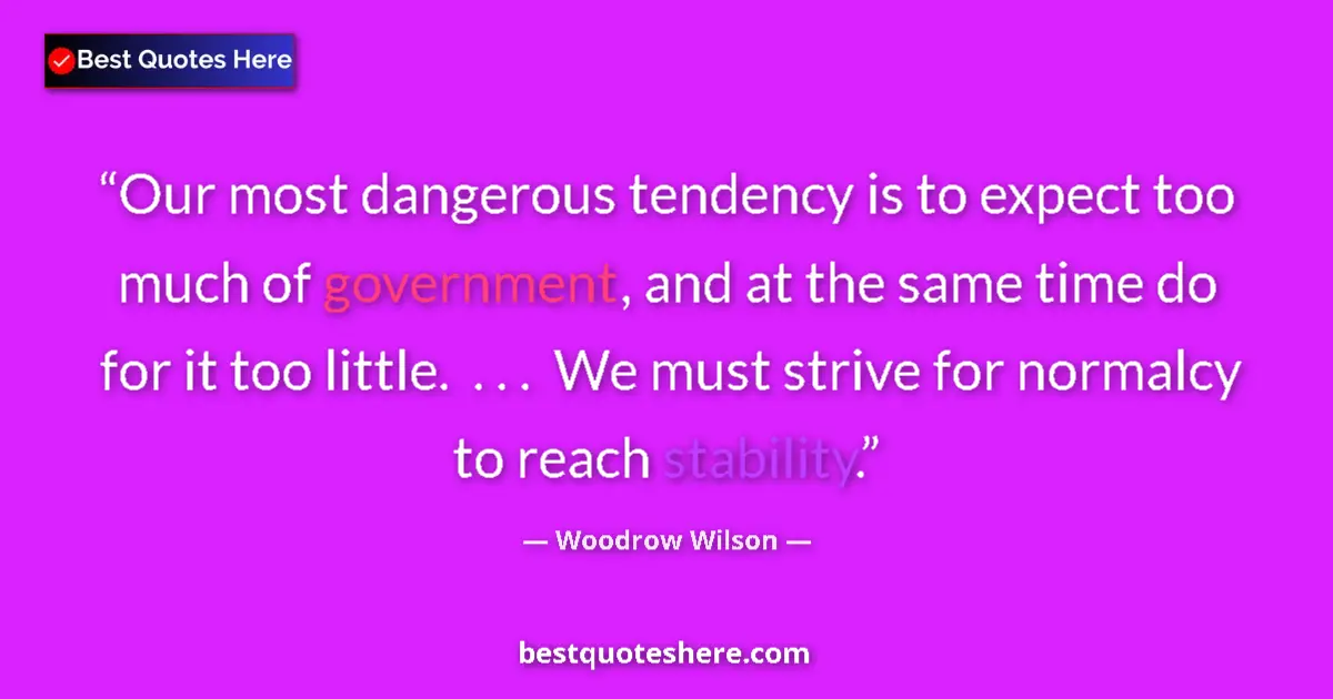 Quote by Woodrow Wilson: Our most dangerous tendency is to expect too much of government, and at the same time do for it too ...