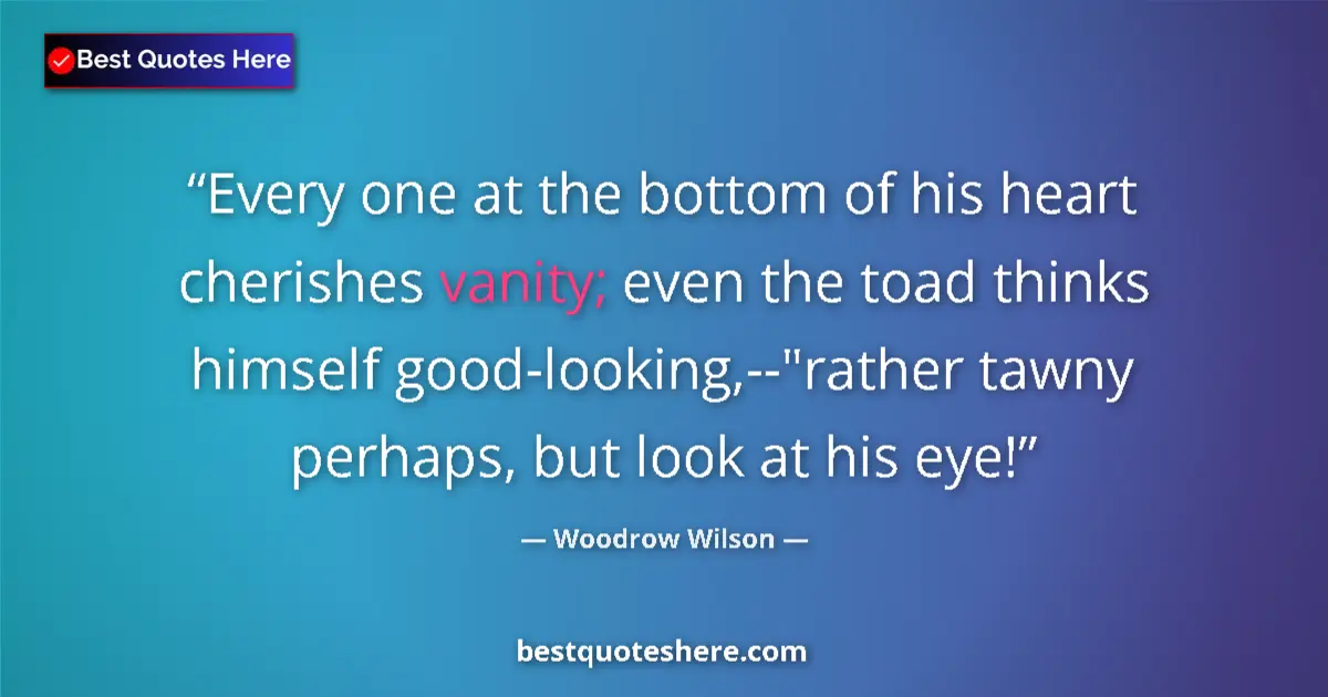 Quote by Woodrow Wilson: Every one at the bottom of his heart cherishes vanity; even the toad thinks himself good-looking,--