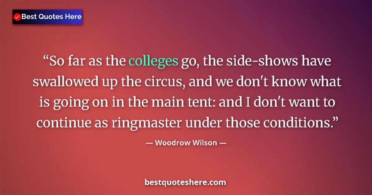Quote by Woodrow Wilson: So far as the colleges go, the side-shows have swallowed up the circus, and we don't know what is go...