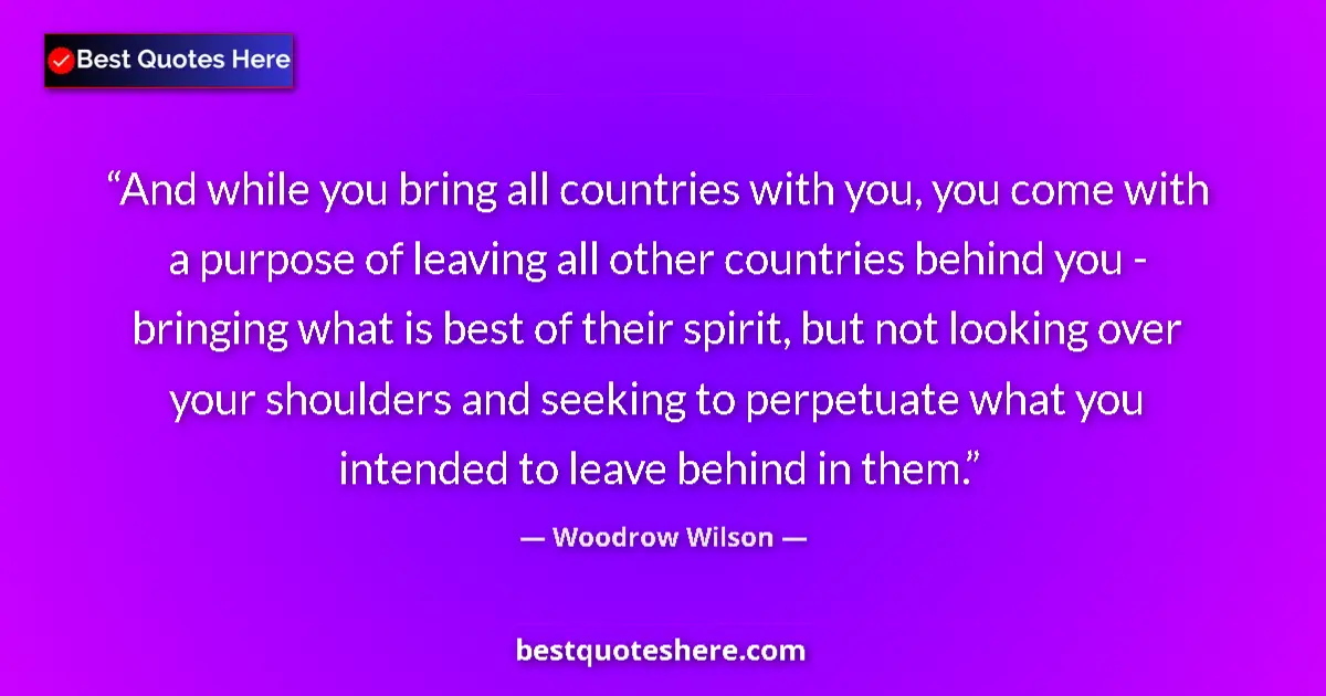 Quote by Woodrow Wilson: And while you bring all countries with you, you come with a purpose of leaving all other countries b...
