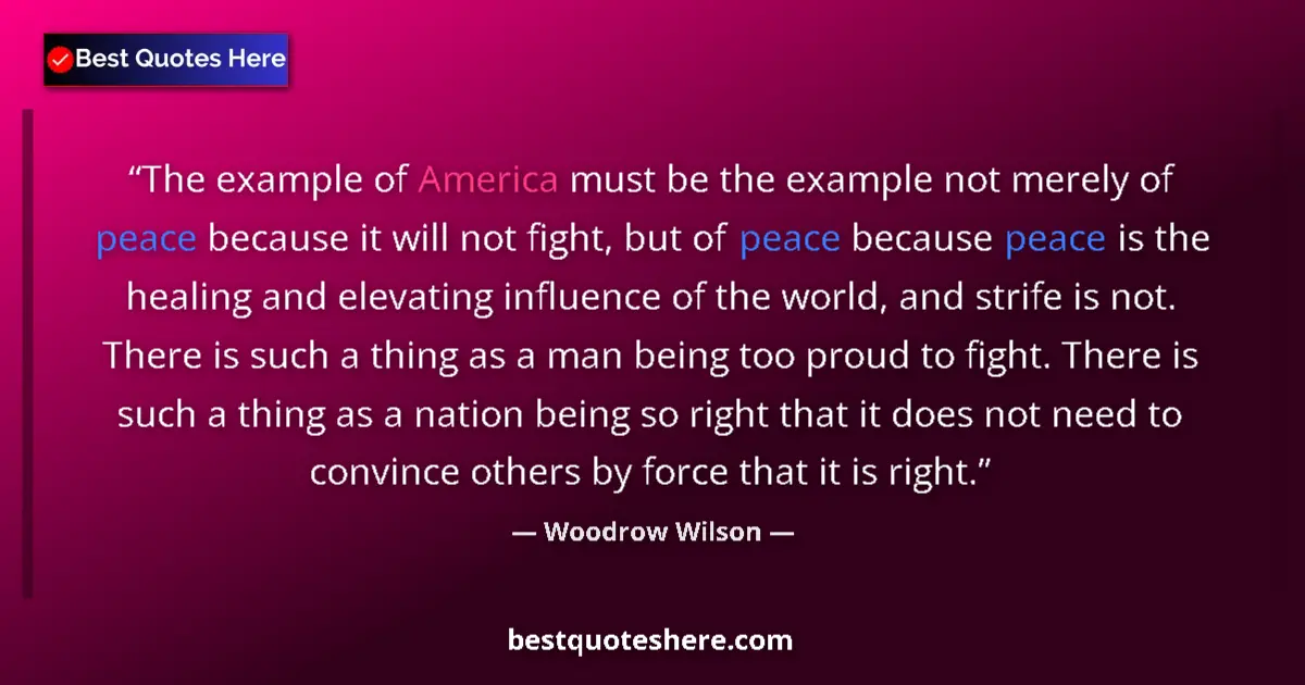 Quote by Woodrow Wilson: The example of America must be the example not merely of peace because it will not fight, but of pea...