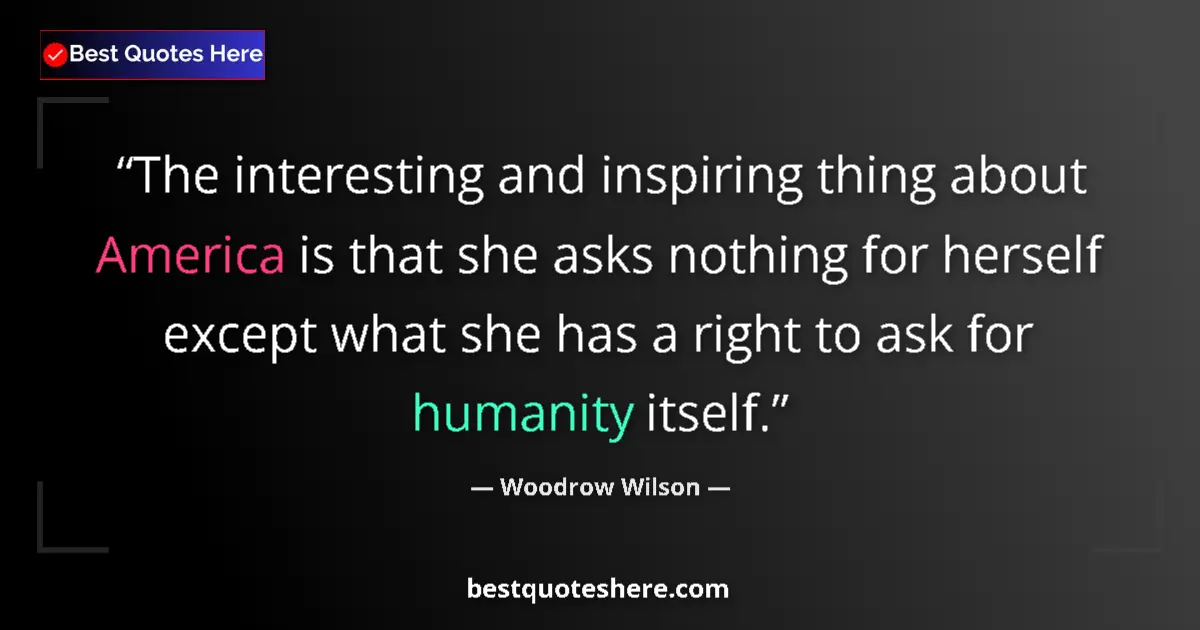 Quote by Woodrow Wilson: The interesting and inspiring thing about America is that she asks nothing for herself except what s...