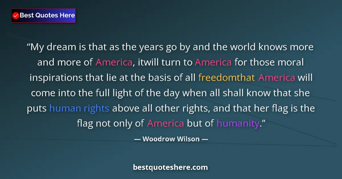 Quote by Woodrow Wilson: My dream is that as the years go by and the world knows more and more of America, itwill turn to Ame...