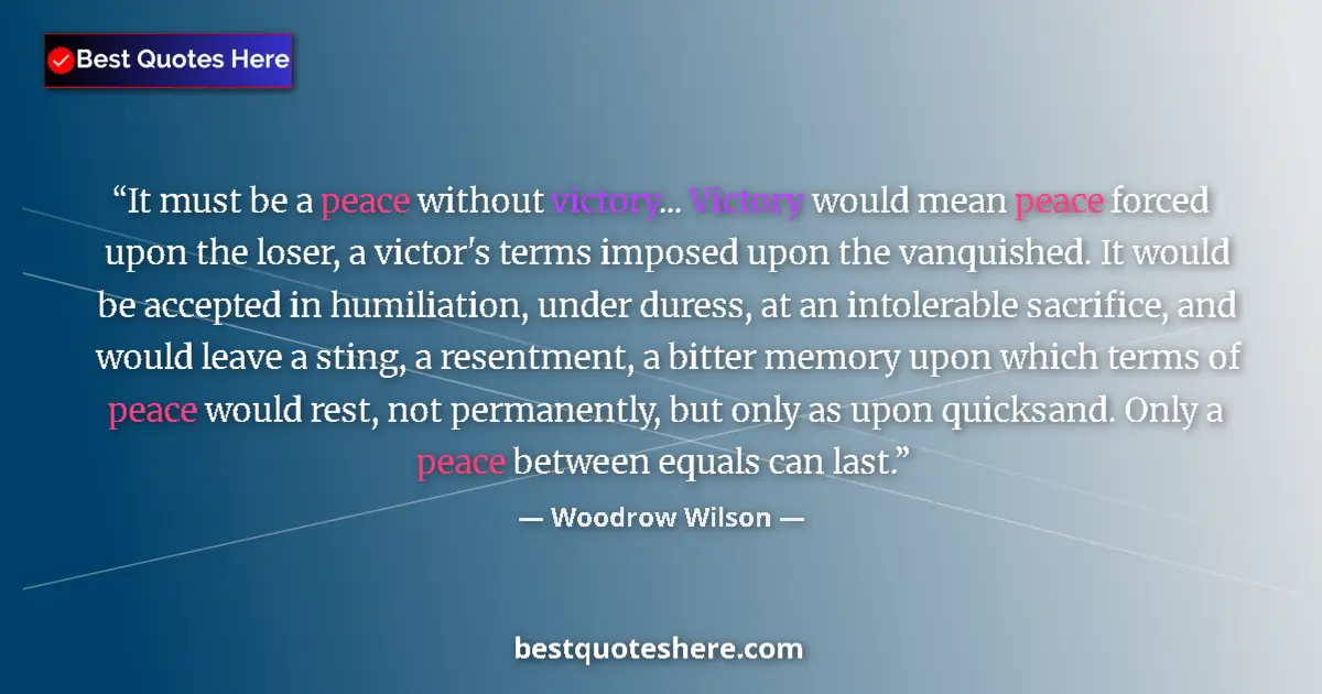 Quote by Woodrow Wilson: It must be a peace without victory... Victory would mean peace forced upon the loser, a victor's ter...