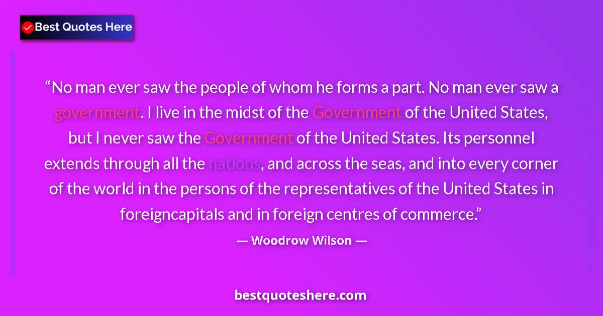 Quote by Woodrow Wilson: No man ever saw the people of whom he forms a part. No man ever saw a government. I live in the mids...