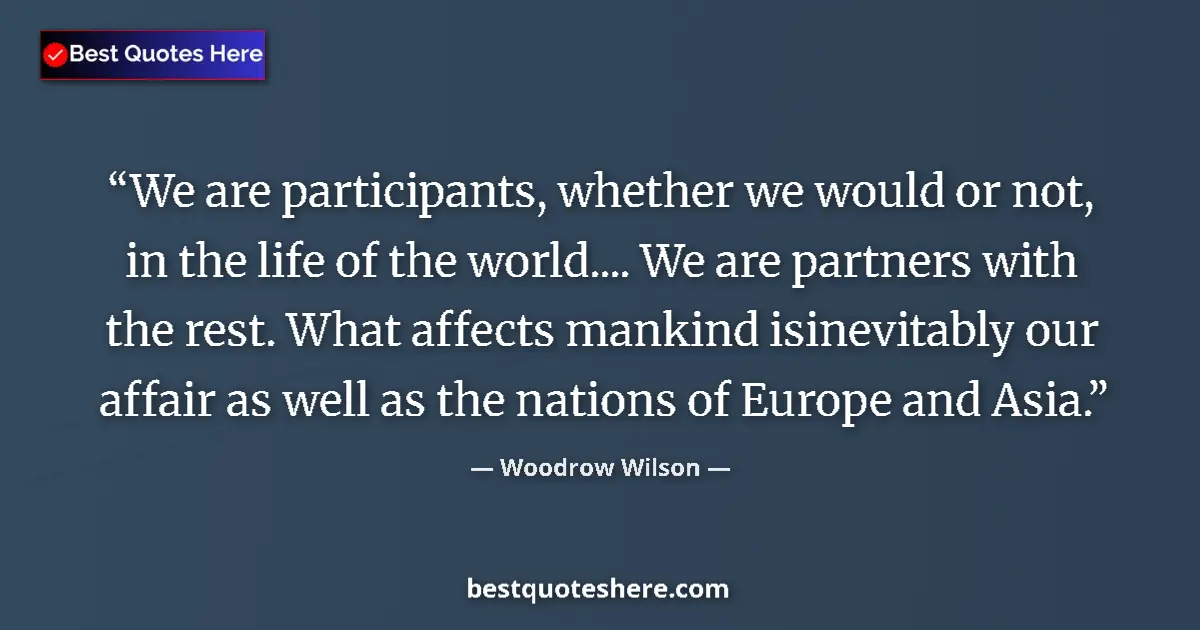 Quote by Woodrow Wilson: We are participants, whether we would or not, in the life of the world.... We are partners with the ...