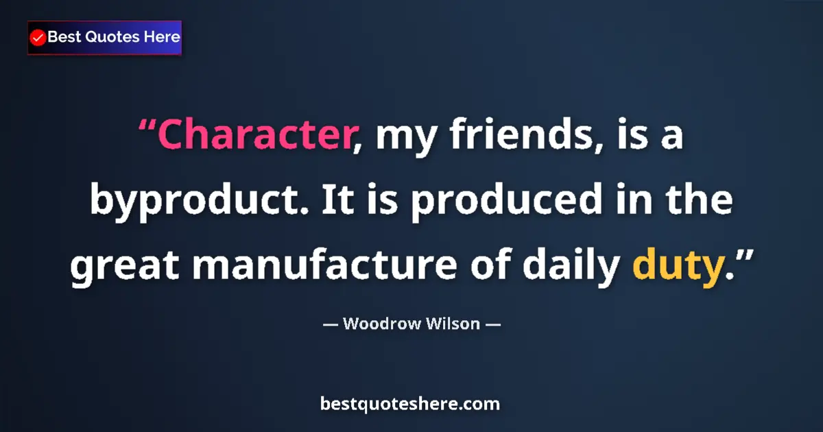 Image for the quote by Woodrow Wilson: Character, my friends, is a byproduct. It is produced in the great manufacture of daily duty....