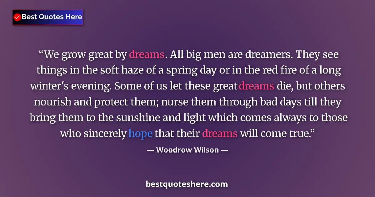 Image for the quote by Woodrow Wilson: We grow great by dreams. All big men are dreamers. They see things in the soft haze of a spring day ...