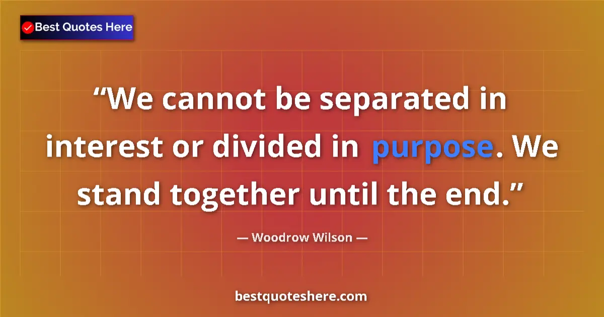 Quote by Woodrow Wilson: We cannot be separated in interest or divided in purpose. We stand together until the end....