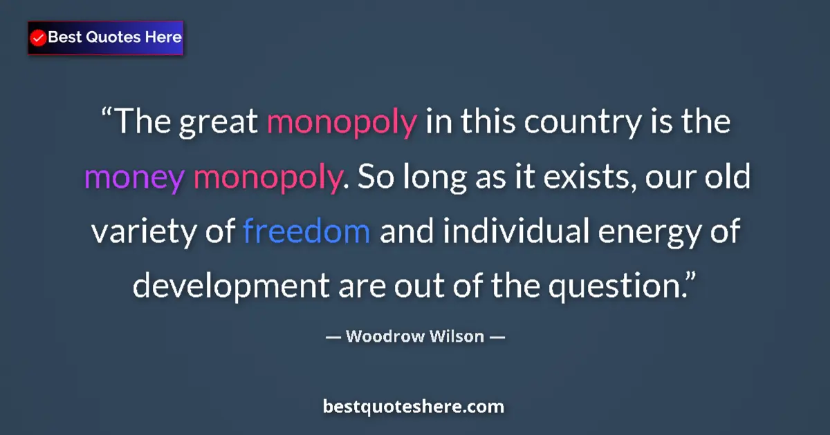 Quote by Woodrow Wilson: The great monopoly in this country is the money monopoly. So long as it exists, our old variety of f...