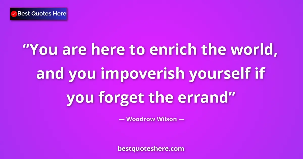Image for the quote by Woodrow Wilson: You are here to enrich the world, and you impoverish yourself if you forget the errand...