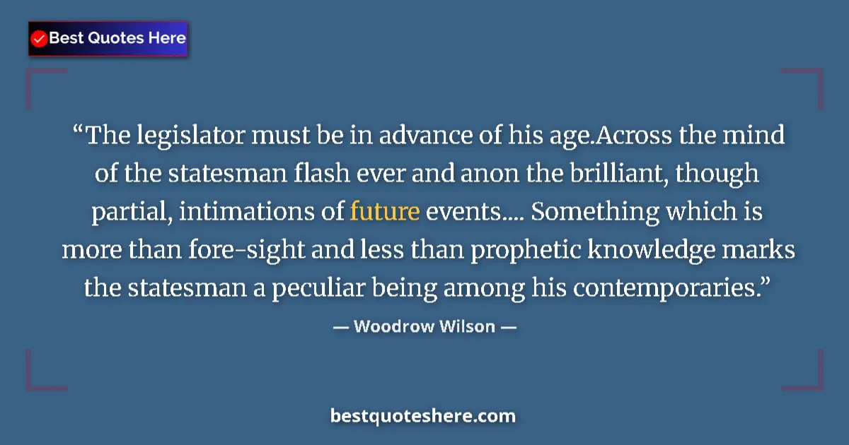 Quote by Woodrow Wilson: The legislator must be in advance of his age.Across the mind of the statesman flash ever and anon th...