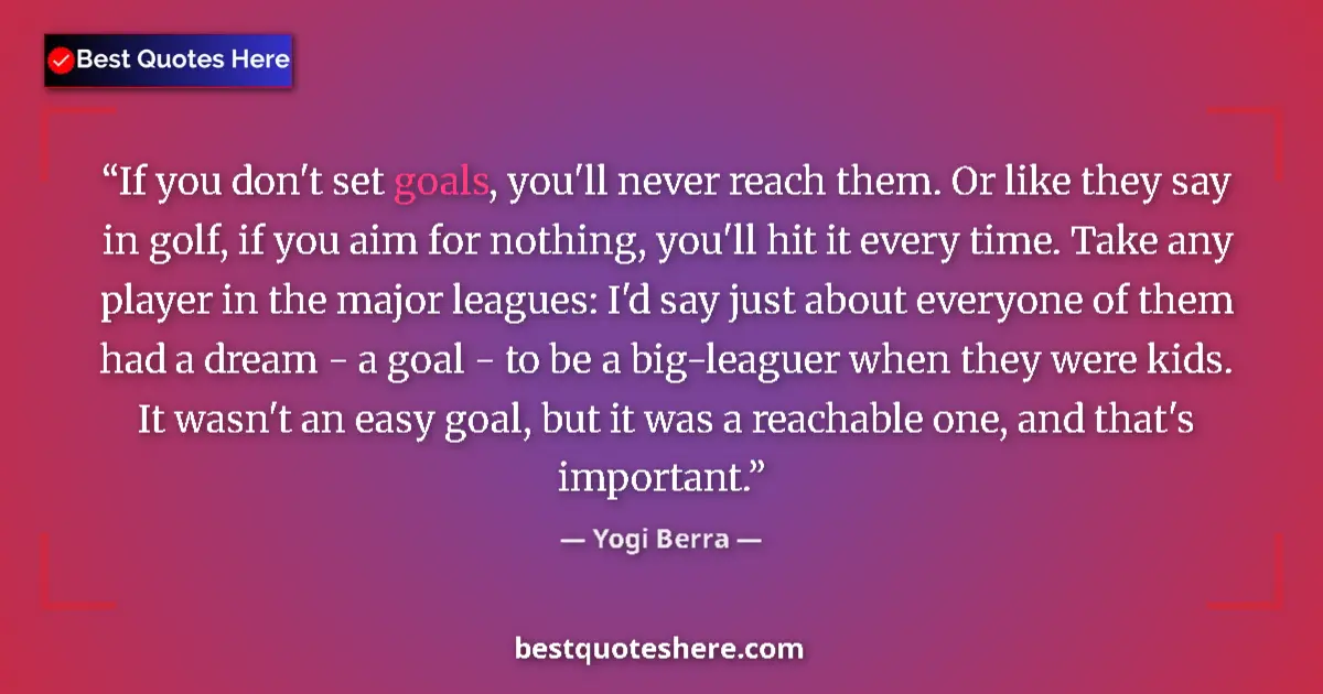 Quote by Yogi Berra: If you don't set goals, you'll never reach them. Or like they say in golf, if you aim for nothing, y...