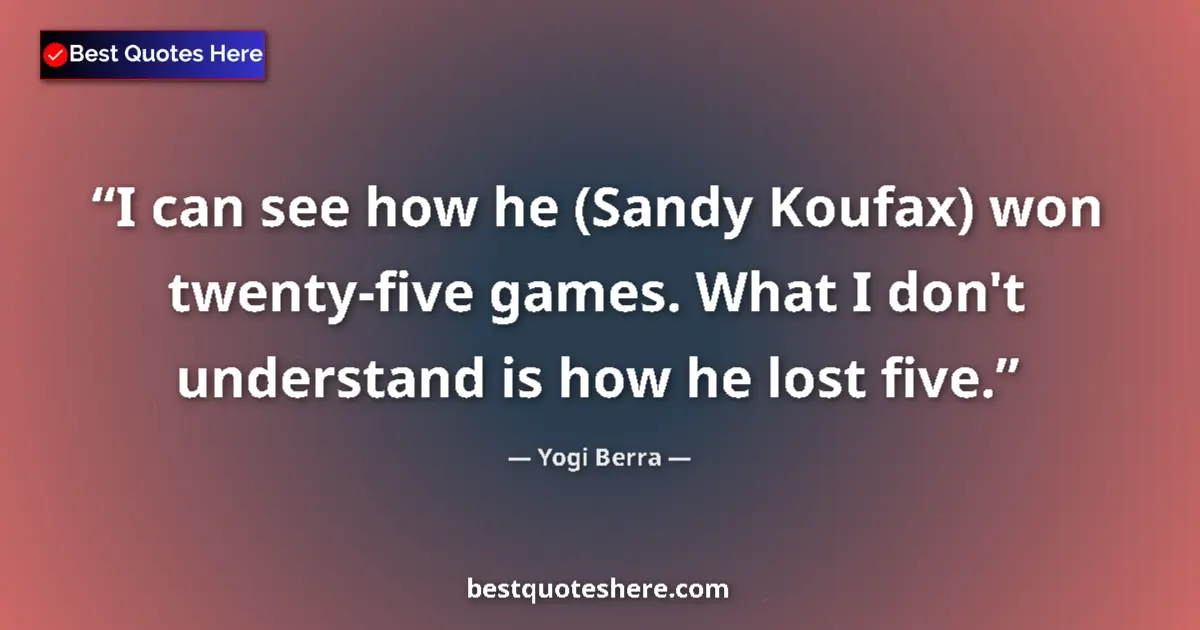 Quote by Yogi Berra: I can see how he (Sandy Koufax) won twenty-five games. What I don't understand is how he lost five....