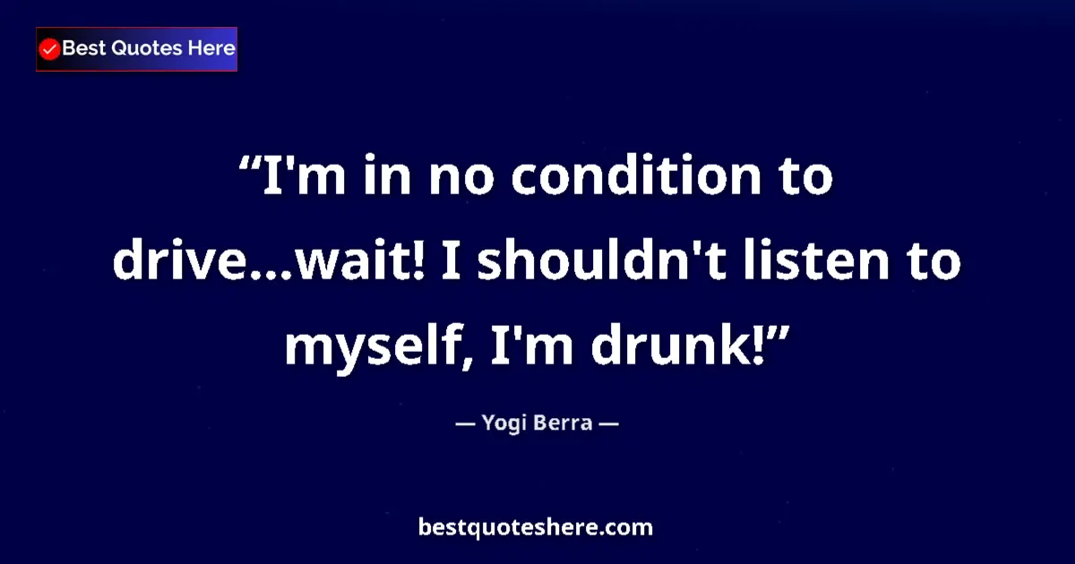 Quote by Yogi Berra: I'm in no condition to drive...wait! I shouldn't listen to myself, I'm drunk!...