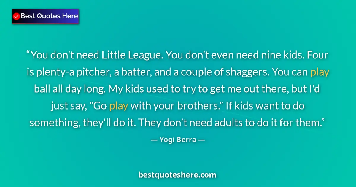 Quote by Yogi Berra: You don't need Little League. You don't even need nine kids. Four is plenty-a pitcher, a batter, and...