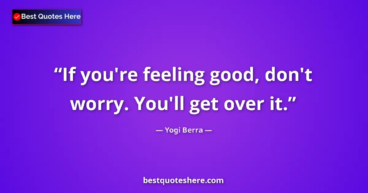 Quote by Yogi Berra: If you're feeling good, don't worry. You'll get over it....