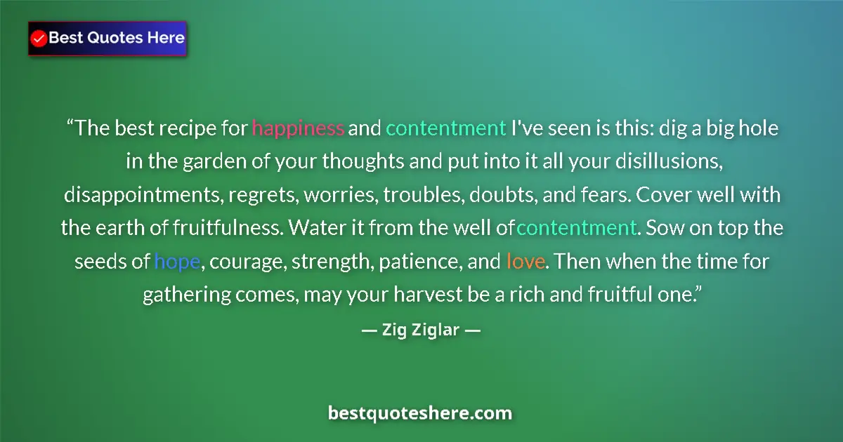 Quote by Zig Ziglar: The best recipe for happiness and contentment I've seen is this: dig a big hole in the garden of you...