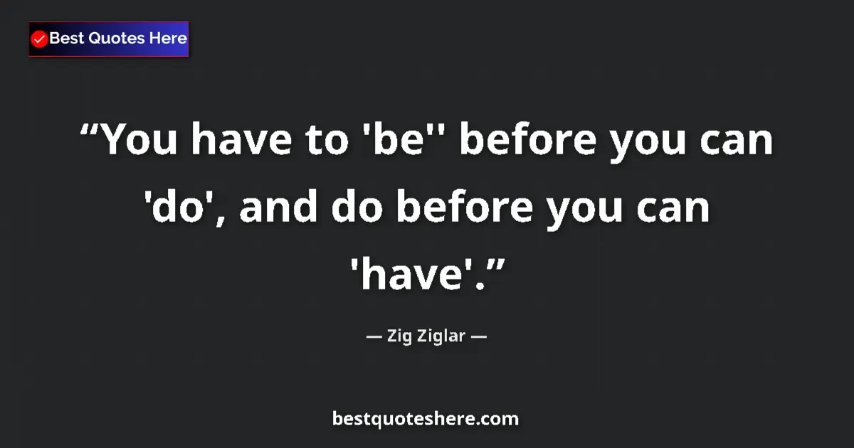 Quote by Zig Ziglar: You have to 'be'' before you can 'do', and do before you can 'have'....