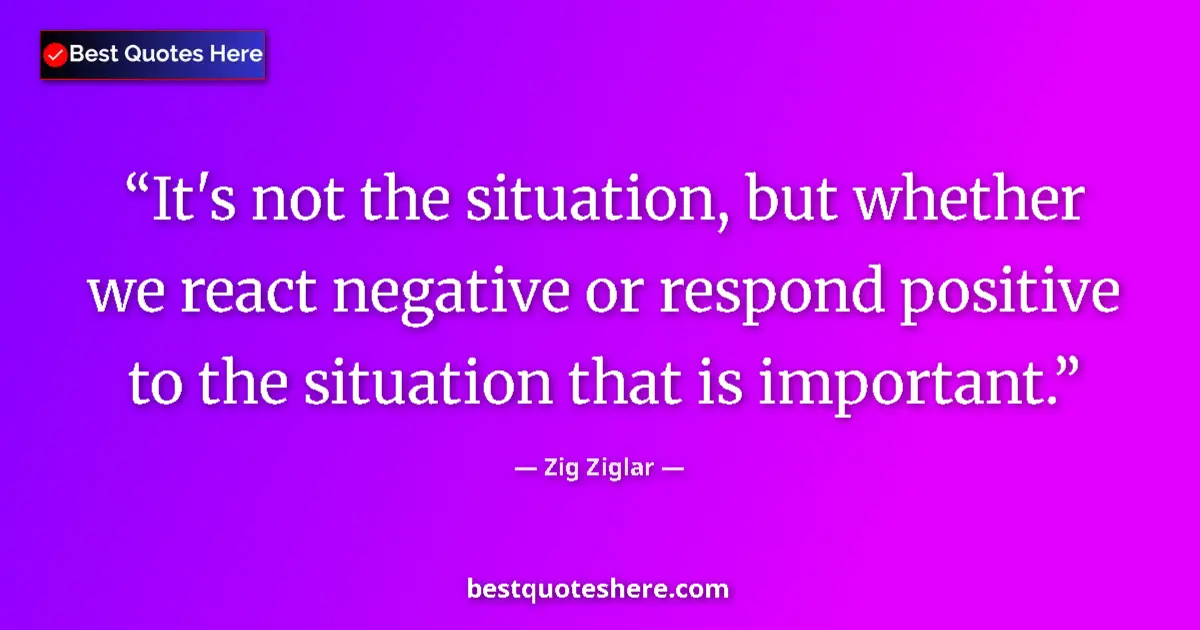 Quote by Zig Ziglar: It's not the situation, but whether we react negative or respond positive to the situation that is i...