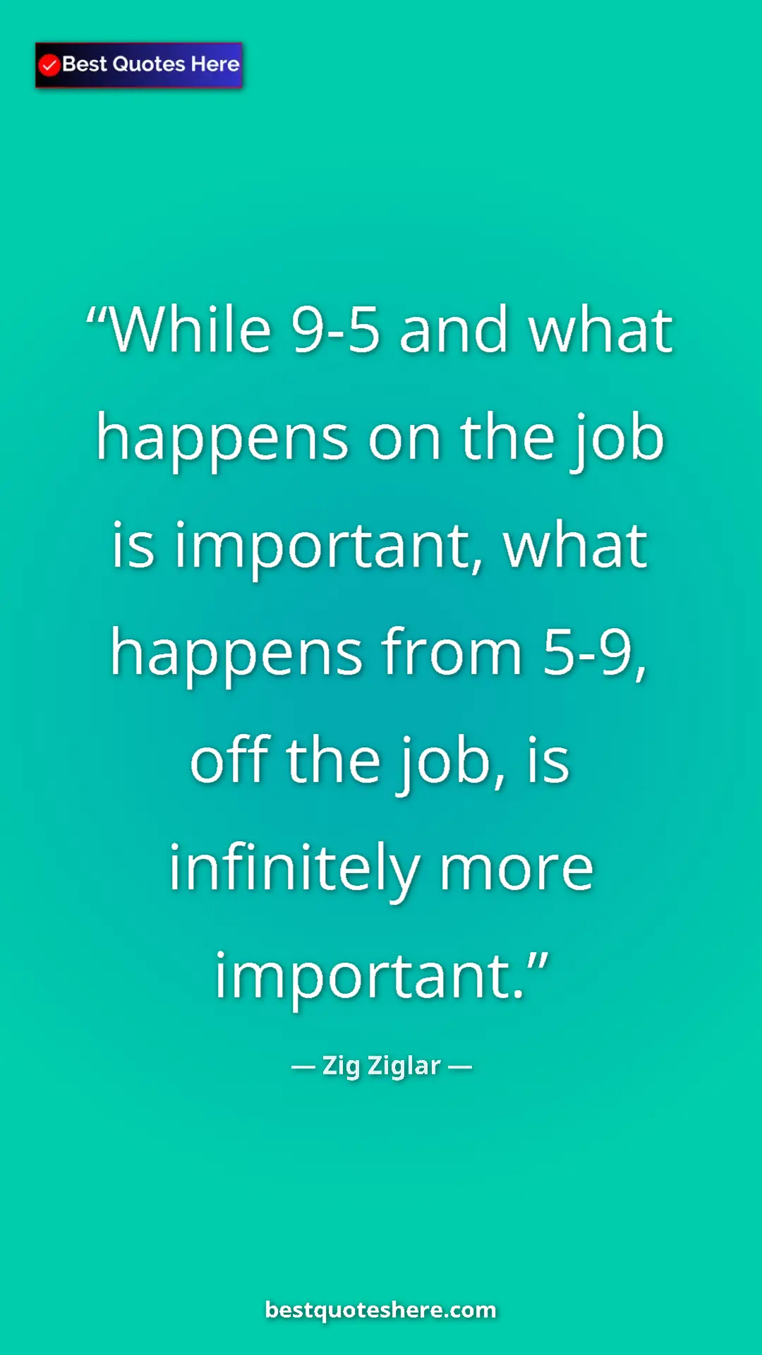 Zig Ziglar Quote Card: "While 9-5 and what happens on the job is important, what..." Pinterest quote poster by Zig Ziglar: "While 9-5 and what happens on the job is important, what..."