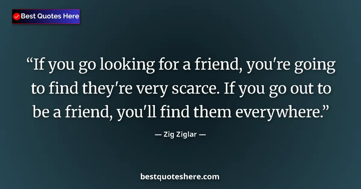 Quote by Zig Ziglar: If you go looking for a friend, you're going to find they're very scarce. If you go out to be a frie...