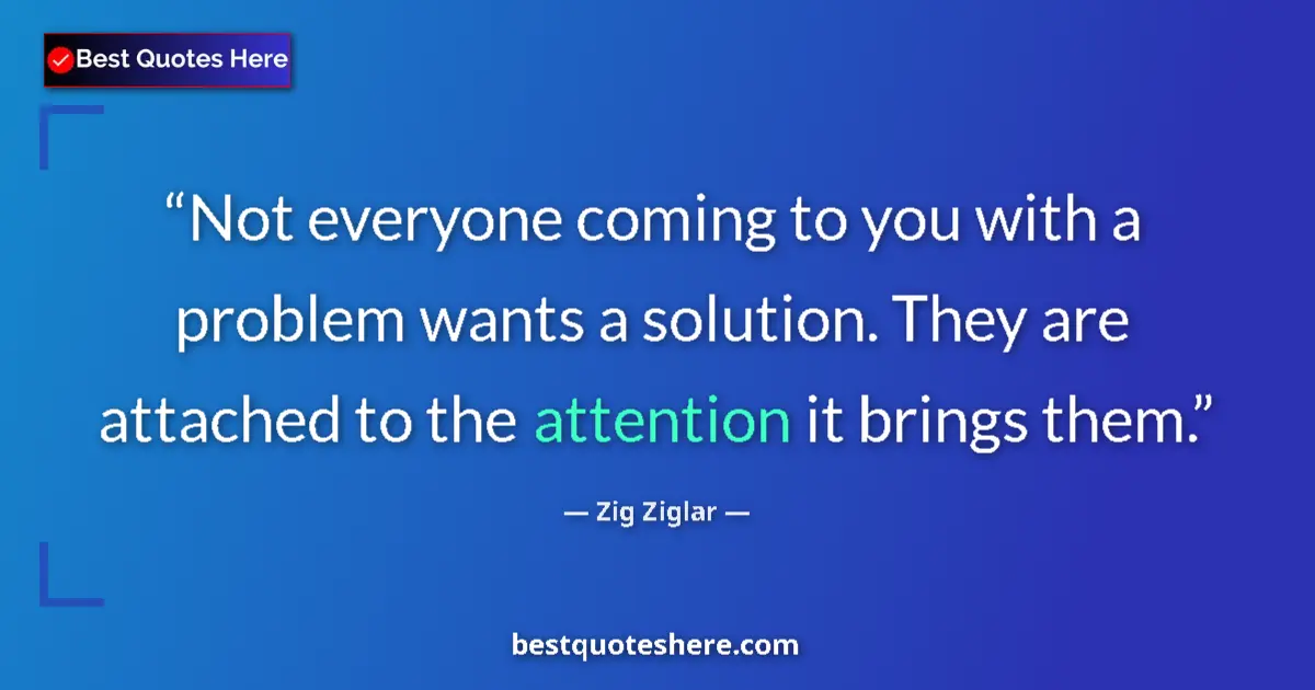 Quote by Zig Ziglar: Not everyone coming to you with a problem wants a solution. They are attached to the attention it br...