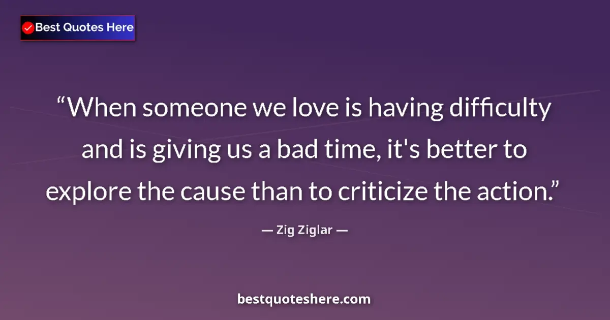 Quote by Zig Ziglar: When someone we love is having difficulty and is giving us a bad time, it's better to explore the ca...