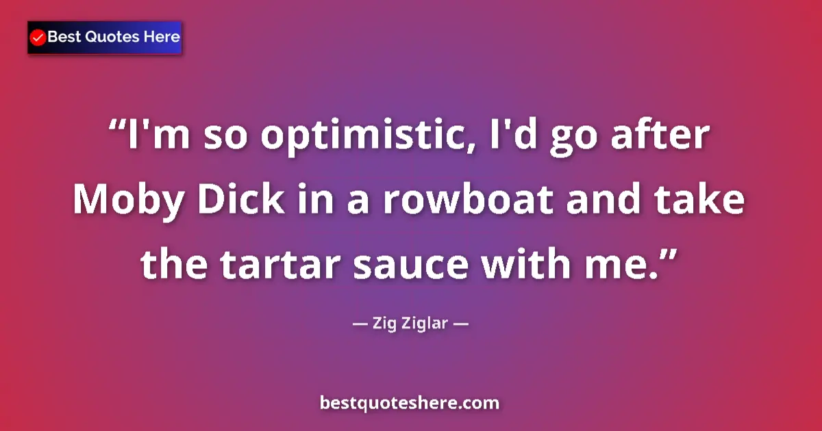 Quote by Zig Ziglar: I'm so optimistic, I'd go after Moby Dick in a rowboat and take the tartar sauce with me....