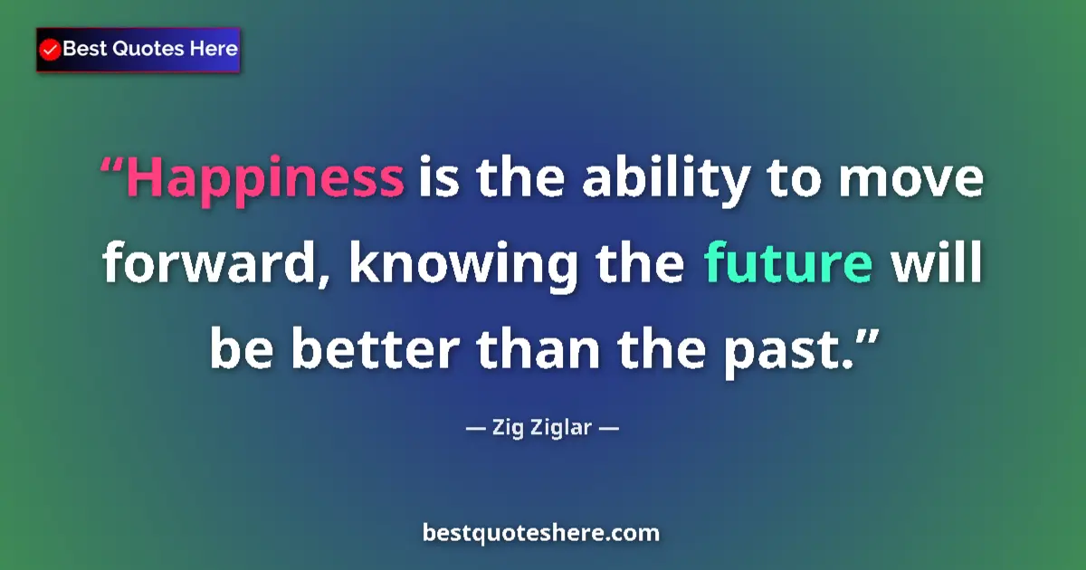Quote by Zig Ziglar: Happiness is the ability to move forward, knowing the future will be better than the past....